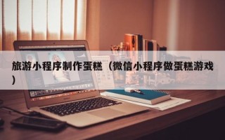固安旅游小程序制作蛋糕（微信小程序做蛋糕游戏）